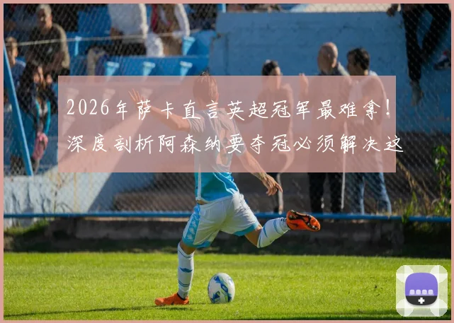 2026年萨卡直言英超冠军最难拿！深度剖析阿森纳要夺冠必须解决这几个核心问题
