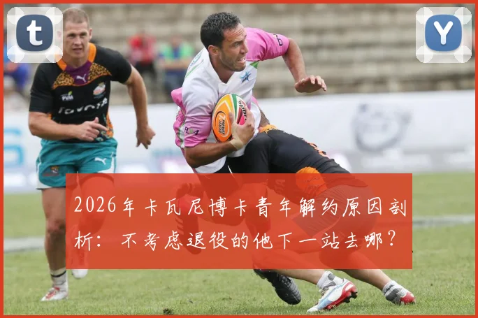 2026年卡瓦尼博卡青年解约原因剖析：不考虑退役的他下一站去哪？潜在下家及未来预测