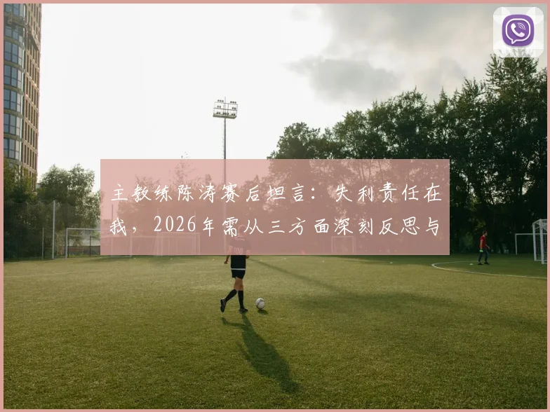 主教练陈涛赛后坦言：失利责任在我，2026年需从三方面深刻反思与调整，未来计划曝光
