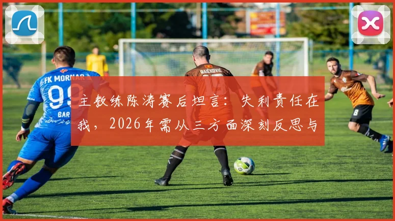 主教练陈涛赛后坦言：失利责任在我，2026年需从三方面深刻反思与调整，未来计划曝光