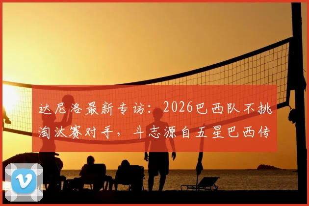 达尼洛最新专访：2026巴西队不挑淘汰赛对手，斗志源自五星巴西传统与骄傲