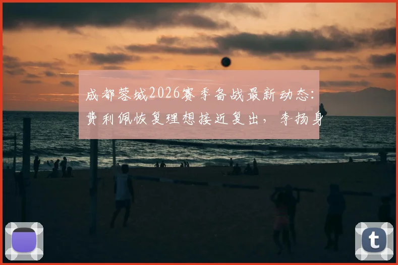 成都蓉城2026赛季备战最新动态：费利佩恢复理想接近复出，李扬身体状况成观察重点，附球队伤病恢复时间分析
