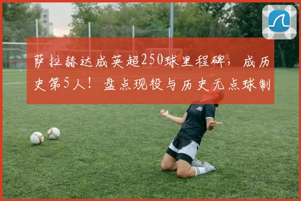 萨拉赫达成英超250球里程碑，成历史第5人！盘点现役与历史无点球制造进球王