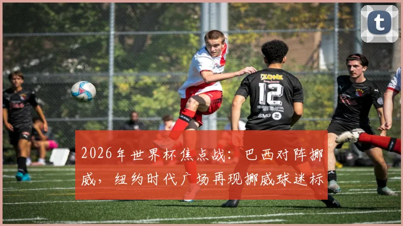 2026年世界杯焦点战：巴西对阵挪威，纽约时代广场再现挪威球迷标志性划船助威名场面