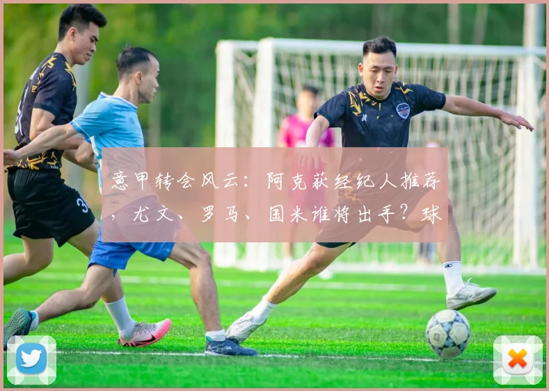 意甲转会风云：阿克获经纪人推荐，尤文、罗马、国米谁将出手？球员近况与潜在转会费分析