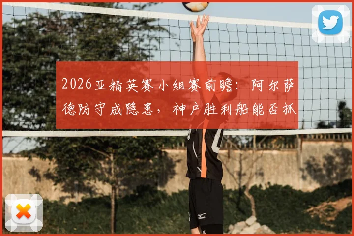 2026亚精英赛小组赛前瞻：阿尔萨德防守成隐患，神户胜利船能否抓住机会全取三分？附详细出线形势分析