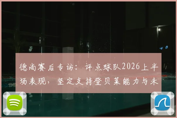 德尚赛后专访：评点球队2026上半场表现，坚定支持登贝莱能力与未来发展前景解析