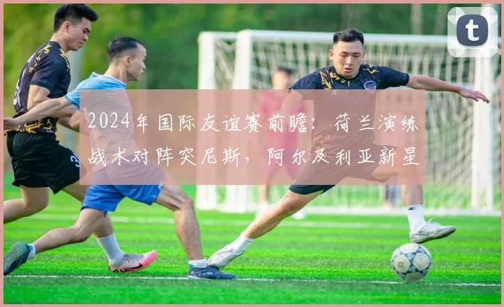 2024年国际友谊赛前瞻：荷兰演练战术对阵突尼斯，阿尔及利亚新星是谁？实力与潜力全解析