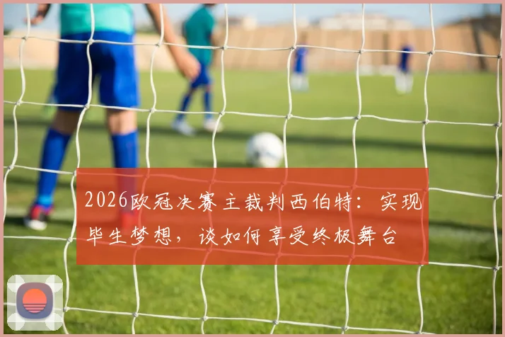 2026欧冠决赛主裁判西伯特：实现毕生梦想，谈如何享受终极舞台