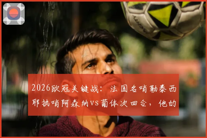 2026欧冠关键战：法国名哨勒泰西耶执哨阿森纳vs葡体次回合，他的执法风格与过往争议全解析
