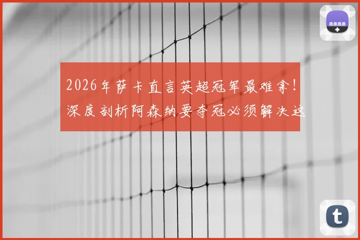 2026年萨卡直言英超冠军最难拿！深度剖析阿森纳要夺冠必须解决这几个核心问题
