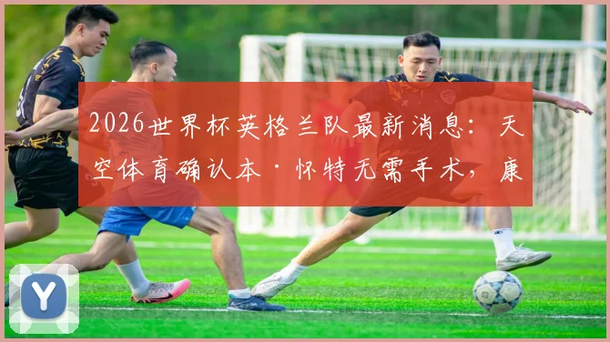 2026世界杯英格兰队最新消息:天空体育确认本·怀特无需手术,康复时间表与国家队前景分析
