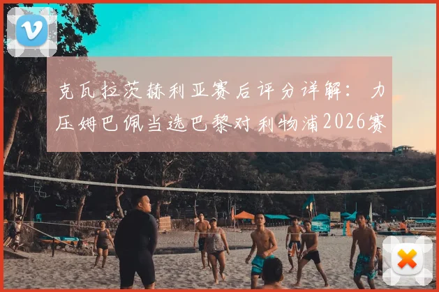 克瓦拉茨赫利亚赛后评分详解：力压姆巴佩当选巴黎对利物浦2026赛季欧冠全场最佳，凭的是什么？