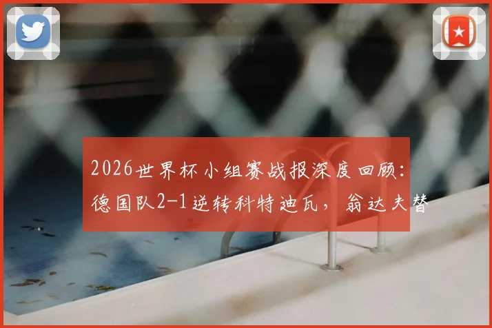2026世界杯小组赛战报深度回顾：德国队2-1逆转科特迪瓦，翁达夫替补神兵天降双响+读秒绝杀，附双方历史交锋数据分析