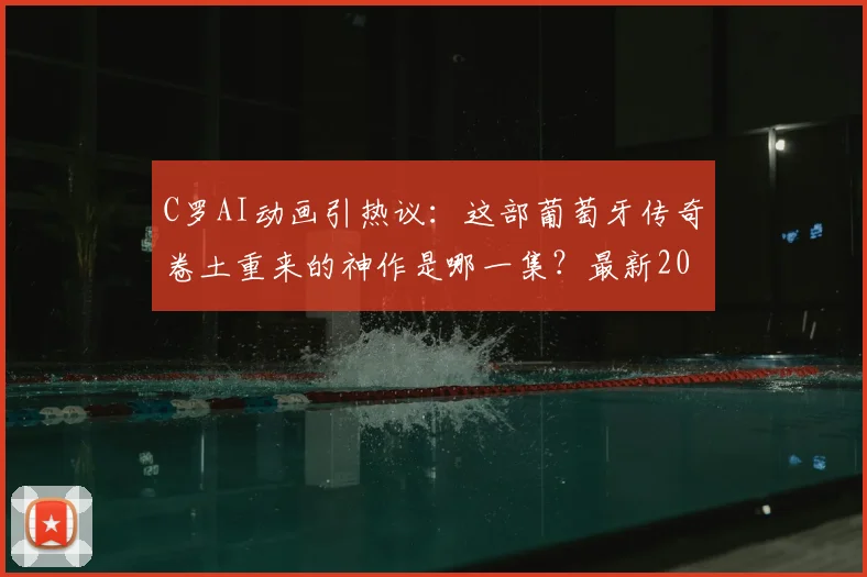 C罗AI动画引热议：这部葡萄牙传奇卷土重来的神作是哪一集？最新2026年动画制作解析