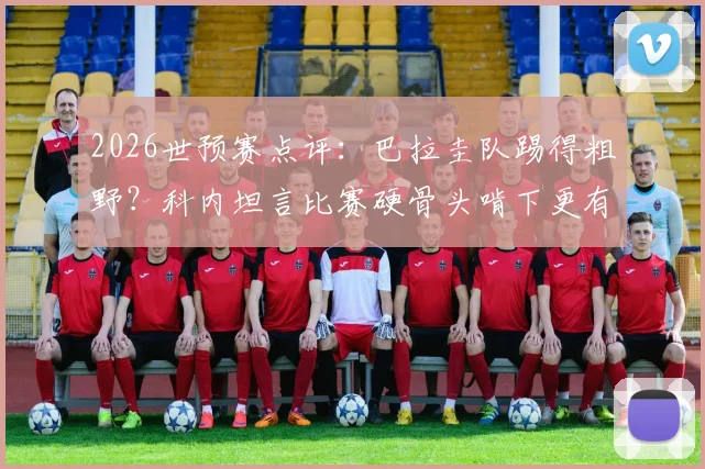 2026世预赛点评：巴拉圭队踢得粗野？科内坦言比赛硬骨头啃下更有味道，深度解析其独特比赛风格