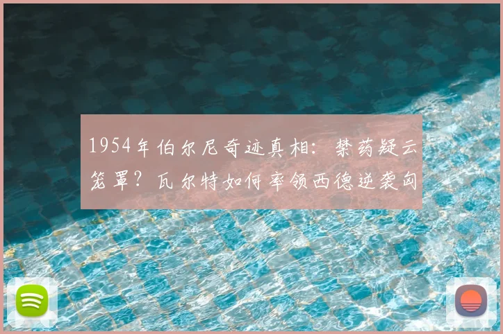 1954年伯尔尼奇迹真相：禁药疑云笼罩？瓦尔特如何率领西德逆袭匈牙利，成就德国足球复兴原点