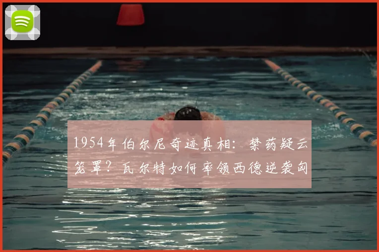 1954年伯尔尼奇迹真相：禁药疑云笼罩？瓦尔特如何率领西德逆袭匈牙利，成就德国足球复兴原点