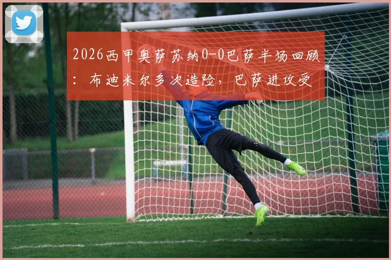 2026西甲奥萨苏纳0-0巴萨半场回顾：布迪米尔多次造险，巴萨进攻受阻原因分析与关键数据解读