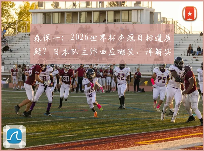 森保一：2026世界杯夺冠目标遭质疑？日本队主帅回应嘲笑，详解实现路径与挑战