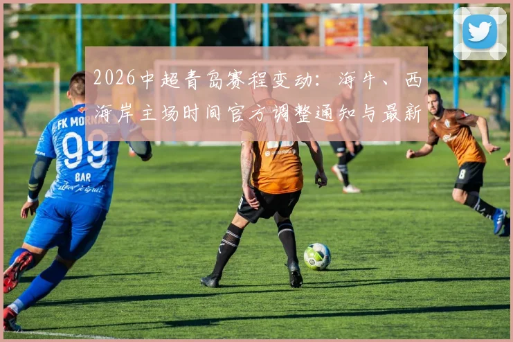 2026中超青岛赛程变动：海牛、西海岸主场时间官方调整通知与最新票务指南