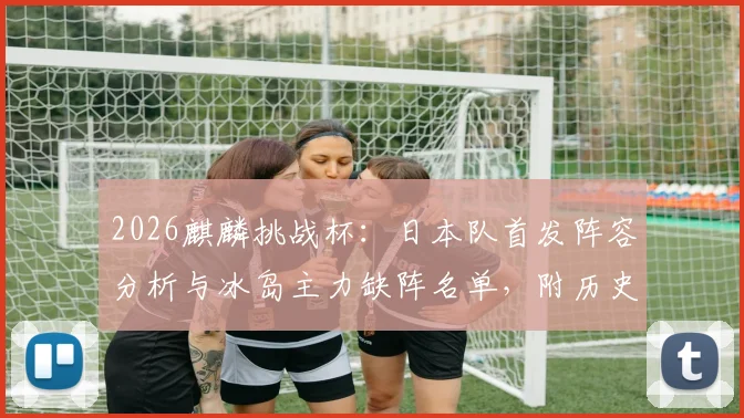 2026麒麟挑战杯:日本队首发阵容分析与冰岛主力缺阵名单,附历史交锋战绩及比分预测前瞻