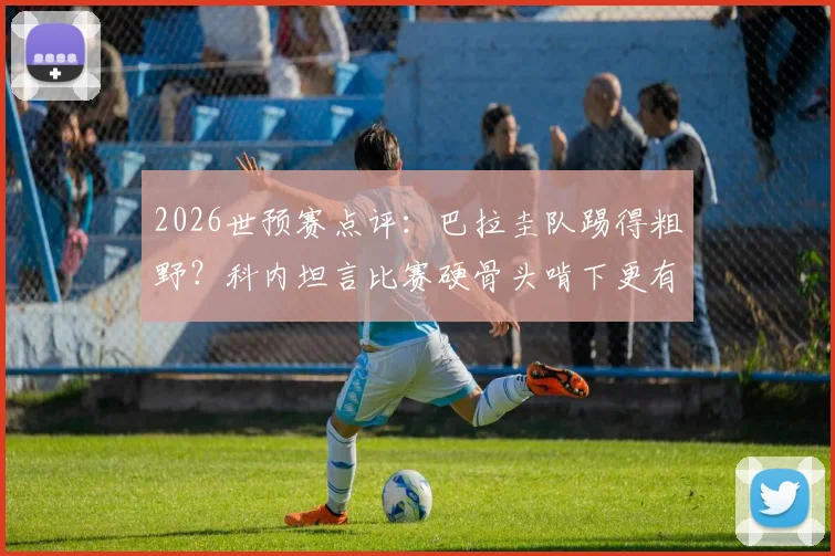 2026世预赛点评：巴拉圭队踢得粗野？科内坦言比赛硬骨头啃下更有味道，深度解析其独特比赛风格