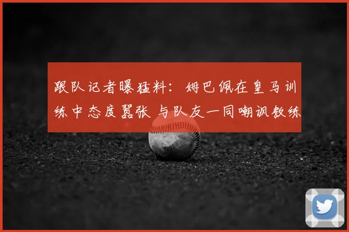 跟队记者曝猛料：姆巴佩在皇马训练中态度嚣张 与队友一同嘲讽教练组