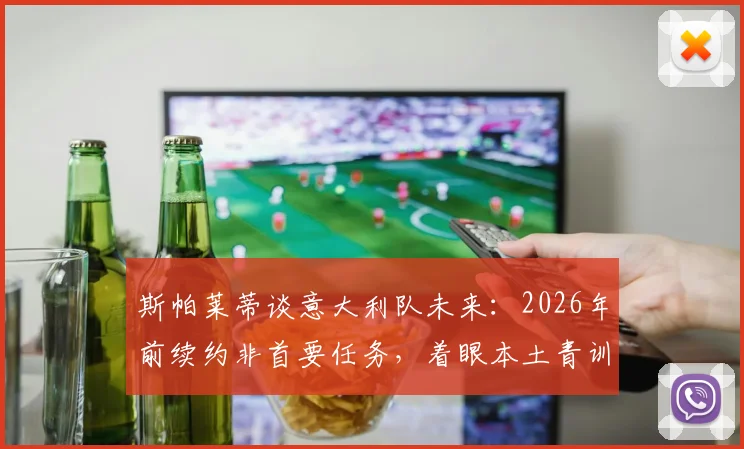 斯帕莱蒂谈意大利队未来：2026年前续约非首要任务，着眼本土青训人才崛起是关键