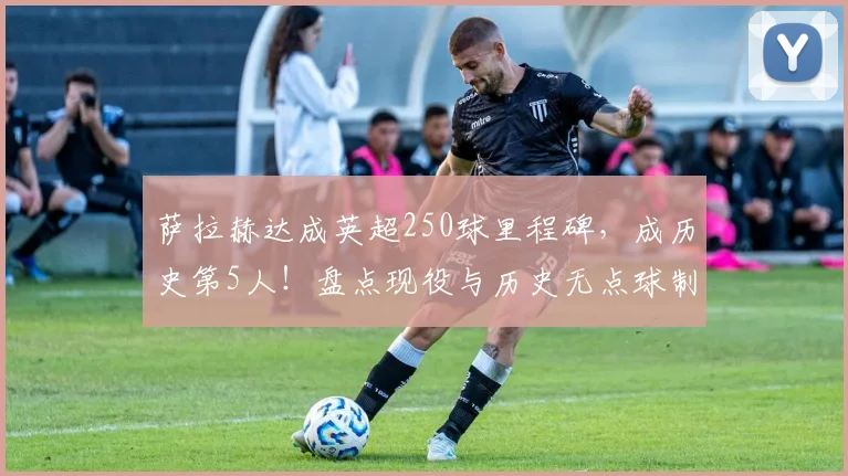 萨拉赫达成英超250球里程碑,成历史第5人!盘点现役与历史无点球制造进球王