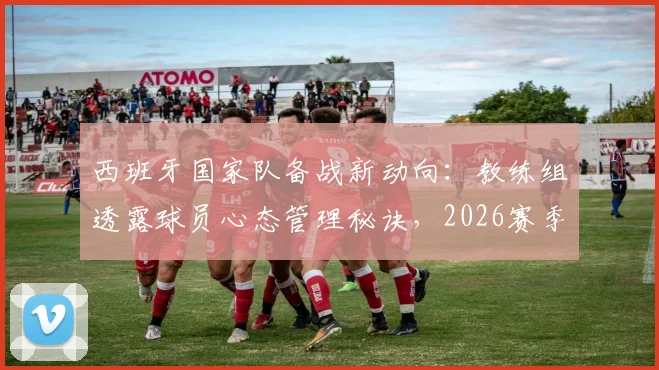西班牙国家队备战新动向：教练组透露球员心态管理秘诀，2026赛季关键信息解析
