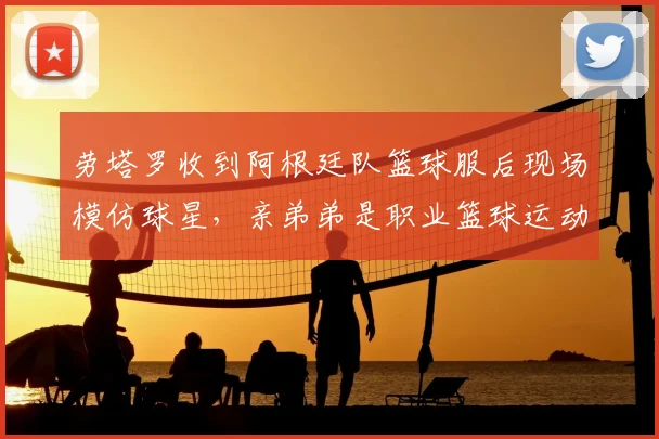 劳塔罗收到阿根廷队篮球服后现场模仿球星，亲弟弟是职业篮球运动员，足球篮球双栖家庭的体育基因揭秘
