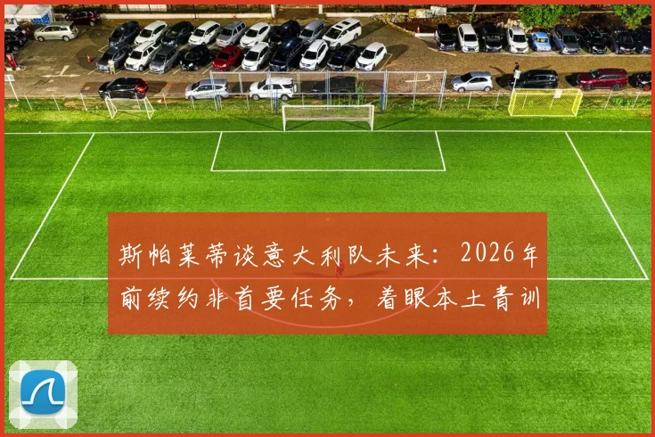 斯帕莱蒂谈意大利队未来：2026年前续约非首要任务，着眼本土青训人才崛起是关键