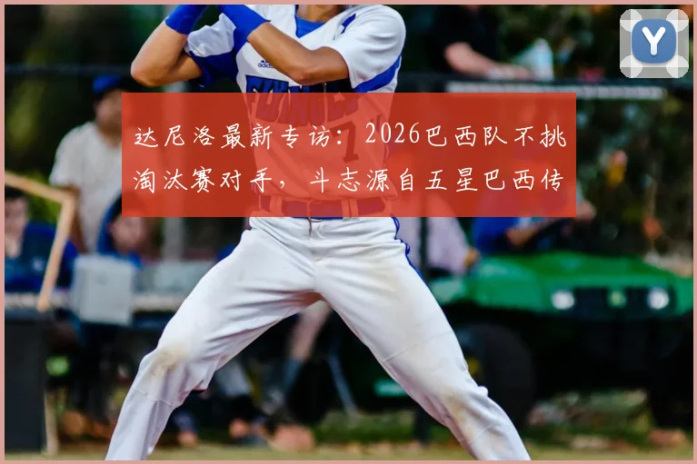 达尼洛最新专访：2026巴西队不挑淘汰赛对手，斗志源自五星巴西传统与骄傲