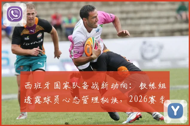 西班牙国家队备战新动向：教练组透露球员心态管理秘诀，2026赛季关键信息解析