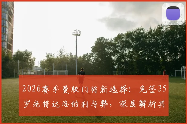 2026赛季曼联门将新选择:免签35岁老将达洛的利与弊,深度解析其对红魔防线的影响