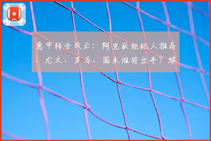 意甲转会风云：阿克获经纪人推荐，尤文、罗马、国米谁将出手？球员近况与潜在转会费分析