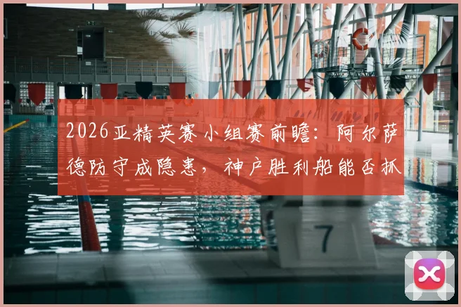 2026亚精英赛小组赛前瞻：阿尔萨德防守成隐患，神户胜利船能否抓住机会全取三分？附详细出线形势分析
