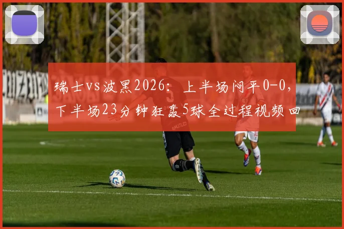瑞士vs波黑2026：上半场闷平0-0，下半场23分钟狂轰5球全过程视频回顾