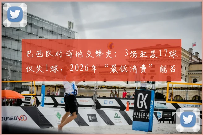 巴西队对海地交锋史：3场狂轰17球仅失1球，2026年“最低消费”能否再现？