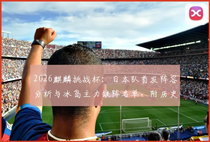 2026麒麟挑战杯：日本队首发阵容分析与冰岛主力缺阵名单，附历史交锋战绩及比分预测前瞻