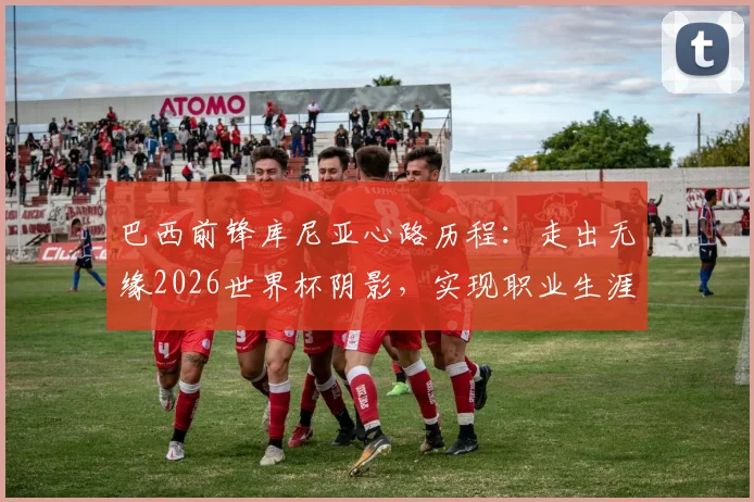 巴西前锋库尼亚心路历程:走出无缘2026世界杯阴影,实现职业生涯最大梦想的关键转折