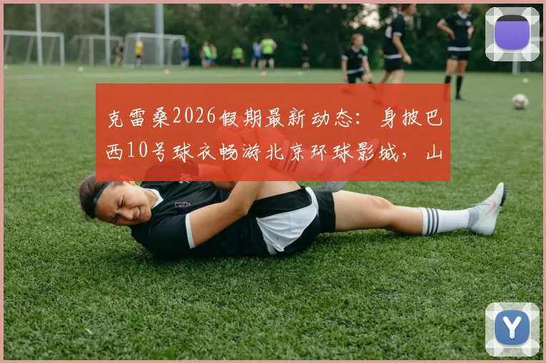 克雷桑2026假期最新动态:身披巴西10号球衣畅游北京环球影城,山东泰山外援近况一览