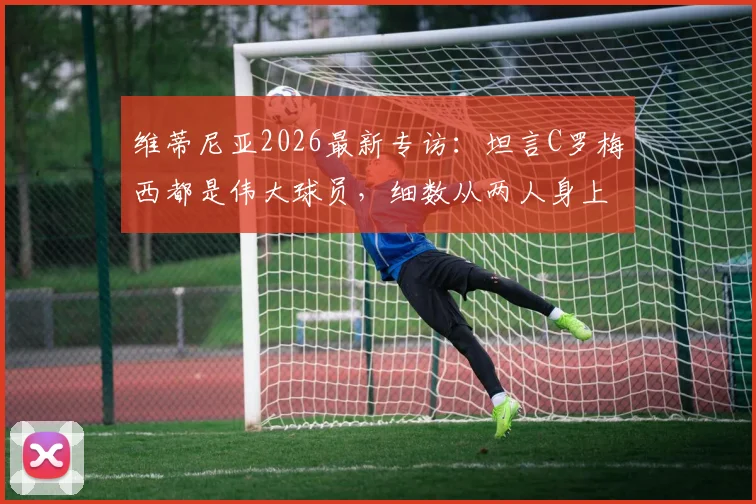 维蒂尼亚2026最新专访：坦言C罗梅西都是伟大球员，细数从两人身上学到的关键点