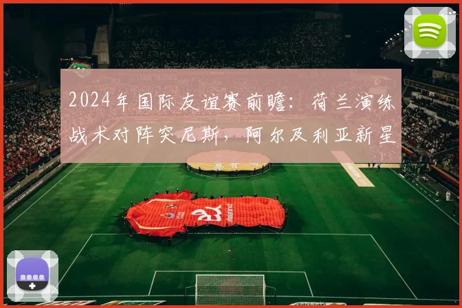 2024年国际友谊赛前瞻：荷兰演练战术对阵突尼斯，阿尔及利亚新星是谁？实力与潜力全解析