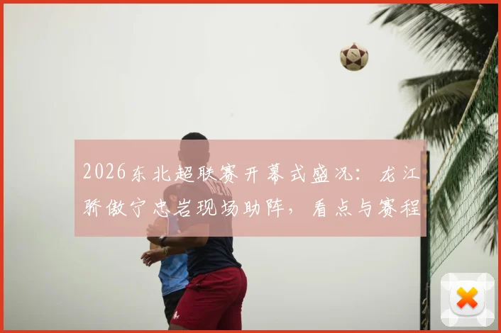 2026东北超联赛开幕式盛况：龙江骄傲宁忠岩现场助阵，看点与赛程全解析