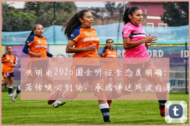 洪明甫2026国会听证会态度明确：若传唤必到场，承诺详述风波内幕