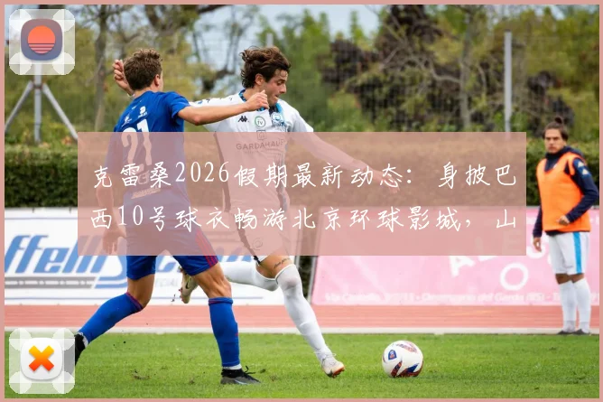 克雷桑2026假期最新动态：身披巴西10号球衣畅游北京环球影城，山东泰山外援近况一览